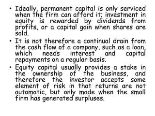 • Ideally, permanent capital is only serviced
when the firm can afford it; investment in
equity is rewarded by dividends from
profits, or a capital gain when shares are
sold.
• It is not therefore a continual drain from
the cash flow of a company, such as a loan,
which needs interest and capital
repayments on a regular basis.
• Equity capital usually provides a stake in
the ownership of the business, and
therefore the investor accepts some
element of risk in that returns are not
automatic, but only made when the small
firm has generated surpluses.
 