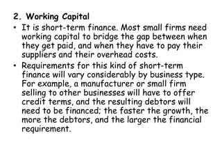 2. Working Capital
• It is short-term finance. Most small firms need
working capital to bridge the gap between when
they get paid, and when they have to pay their
suppliers and their overhead costs.
• Requirements for this kind of short-term
finance will vary considerably by business type.
For example, a manufacturer or small firm
selling to other businesses will have to offer
credit terms, and the resulting debtors will
need to be financed; the faster the growth, the
more the debtors, and the larger the financial
requirement.
 
