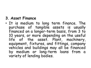3. Asset Finance
• It is medium to long term finance. The
purchase of tangible assets is usually
financed on a longer-term basis, from 3 to
10 years, or more depending on the useful
life of the asset. Plant, machinery,
equipment, fixtures, and fittings, company
vehicles and buildings may all be financed
by medium or long-term loans from a
variety of lending bodies.
 