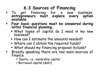 6.3 Sources of Financing
 To get financing for a new business,
entrepreneurs must explore every option
available.
 Four basic questions must be answered during
initial financial planning.
 What types of capital do I need in my new
business?
 How can I estimate the amounts needed?
 Where can I obtain the required funds?
 What should my financing proposal include?
 Broadly speaking there are two main sources of
finance
 Equity, i.e., ownership capital
Borrowed capital (debt)
 