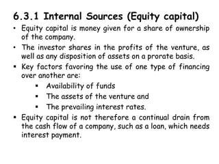 6.3.1 Internal Sources (Equity capital)
• Equity capital is money given for a share of ownership
of the company.
• The investor shares in the profits of the venture, as
well as any disposition of assets on a prorate basis.
 Key factors favoring the use of one type of financing
over another are:
 Availability of funds
 The assets of the venture and
 The prevailing interest rates.
 Equity capital is not therefore a continual drain from
the cash flow of a company, such as a loan, which needs
interest payment.
 