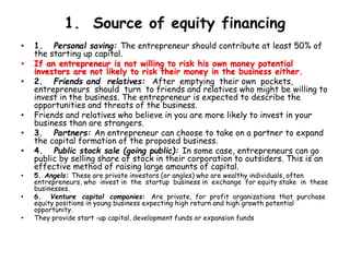 1. Source of equity financing
• 1. Personal saving: The entrepreneur should contribute at least 50% of
the starting up capital.
• If an entrepreneur is not willing to risk his own money potential
investors are not likely to risk their money in the business either.
• 2. Friends and relatives: After emptying their own pockets,
entrepreneurs should turn to friends and relatives who might be willing to
invest in the business. The entrepreneur is expected to describe the
opportunities and threats of the business.
• Friends and relatives who believe in you are more likely to invest in your
business than are strangers.
• 3. Partners: An entrepreneur can choose to take on a partner to expand
the capital formation of the proposed business.
• 4. Public stock sale (going public): In some case, entrepreneurs can go
public by selling share of stock in their corporation to outsiders. This is an
effective method of raising large amounts of capital.
• 5. Angels: These are private investors (or angles) who are wealthy individuals, often
entrepreneurs, who invest in the startup business in exchange for equity stake in these
businesses.
• 6. Venture capital companies: Are private, for profit organizations that purchase
equity positions in young business expecting high return and high growth potential
opportunity.
• They provide start -up capital, development funds or expansion funds
 