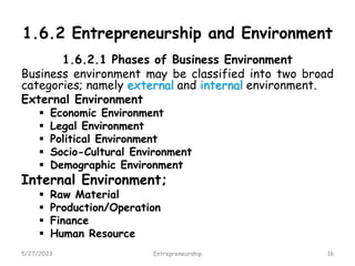 1.6.2 Entrepreneurship and Environment
1.6.2.1 Phases of Business Environment
Business environment may be classified into two broad
categories; namely external and internal environment.
External Environment
 Economic Environment
 Legal Environment
 Political Environment
 Socio-Cultural Environment
 Demographic Environment
Internal Environment;
 Raw Material
 Production/Operation
 Finance
 Human Resource
5/27/2023 16
Entrepreneurship
 