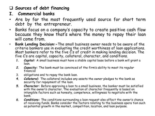  Sources of debt financing
I. Commercial banks
• Are by far the most frequently used source for short term
debt by the entrepreneur.
• Banks focus on a company’s capacity to create positive cash flow
because they know that’s where the money to repay their loan
will come from.
• Bank Lending Decision:-The small business owner needs to be aware of the
criteria bankers use in evaluating the credit worthiness of loan applications.
Most bankers refer to the five C’s of credit in making lending decision. The
five C’s are capital, capacity, collateral, character, and conditions.
1. Capital: A small business must have a stable capital base before a bank will grant a
loan.
2. Capacity: The bank must be convinced of the firm’s ability to meet its regular
financial
3. obligations and to repay the bank loan.
4. Collateral: The collateral includes any assets the owner pledges to the bank as
security for repayment of the loan.
5. Character: Before approving a loan to a small business, the banker must be satisfied
with the owner’s character. The evaluation of character frequently is based on
intangible factors such as honesty, competence, willingness to negotiate with the
bank.
6. Conditions: The conditions surrounding a loan request also affect the owner’s chance
of receiving funds. Banks consider the factors relating to the business opera tion such
as potential growth in the market, competition, location, and loan purpose.
 