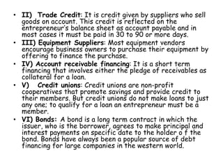 • II) Trade Credit: It is credit given by suppliers who sell
goods on account. This credit is reflected on the
entrepreneur’s balance sheet as account payable and in
most cases it must be paid in 30 to 90 or more days.
• III) Equipment Suppliers: Most equipment vendors
encourage business owners to purchase their equipment by
offering to finance the purchase.
• IV) Account receivable financing: It is a short term
financing that involves either the pledge of receivables as
collateral for a loan.
• V) Credit unions: Credit unions are non-profit
cooperatives that promote savings and provide credit to
their members. But credit unions do not make loans to just
any one; to qualify for a loan an entrepreneur must be a
member.
• VI) Bonds: A bond is a long term contract in which the
issuer, who is the borrower, agrees to make principal and
interest payments on specific date to the holder o f the
bond. Bonds have always been a popular source of debt
financing for large companies in the western world.
 
