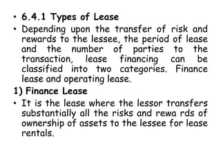 • 6.4.1 Types of Lease
• Depending upon the transfer of risk and
rewards to the lessee, the period of lease
and the number of parties to the
transaction, lease financing can be
classified into two categories. Finance
lease and operating lease.
1) Finance Lease
• It is the lease where the lessor transfers
substantially all the risks and rewa rds of
ownership of assets to the lessee for lease
rentals.
 