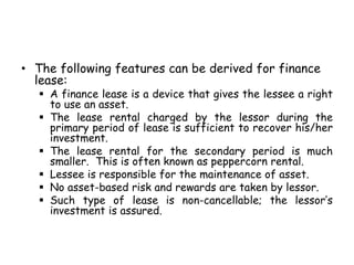 • The following features can be derived for finance
lease:
 A finance lease is a device that gives the lessee a right
to use an asset.
 The lease rental charged by the lessor during the
primary period of lease is sufficient to recover his/her
investment.
 The lease rental for the secondary period is much
smaller. This is often known as peppercorn rental.
 Lessee is responsible for the maintenance of asset.
 No asset-based risk and rewards are taken by lessor.
 Such type of lease is non-cancellable; the lessor’s
investment is assured.
 