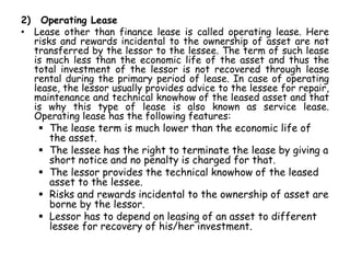 2) Operating Lease
• Lease other than finance lease is called operating lease. Here
risks and rewards incidental to the ownership of asset are not
transferred by the lessor to the lessee. The term of such lease
is much less than the economic life of the asset and thus the
total investment of the lessor is not recovered through lease
rental during the primary period of lease. In case of operating
lease, the lessor usually provides advice to the lessee for repair,
maintenance and technical knowhow of the leased asset and that
is why this type of lease is also known as service lease.
Operating lease has the following features:
 The lease term is much lower than the economic life of
the asset.
 The lessee has the right to terminate the lease by giving a
short notice and no penalty is charged for that.
 The lessor provides the technical knowhow of the leased
asset to the lessee.
 Risks and rewards incidental to the ownership of asset are
borne by the lessor.
 Lessor has to depend on leasing of an asset to different
lessee for recovery of his/her investment.
 
