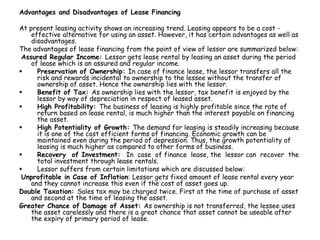 Advantages and Disadvantages of Lease Financing
At present leasing activity shows an increasing trend. Leasing appears to be a cost -
effective alternative for using an asset. However, it has certain advantages as well as
disadvantages.
The advantages of lease financing from the point of view of lessor are summarized below:
Assured Regular Income: Lessor gets lease rental by leasing an asset during the period
of lease which is an assured and regular income.
 Preservation of Ownership: In case of finance lease, the lessor transfers all the
risk and rewards incidental to ownership to the lessee without the transfer of
ownership of asset. Hence the ownership lies with the lessor.
 Benefit of Tax: As ownership lies with the lessor, tax benefit is enjoyed by the
lessor by way of depreciation in respect of leased asset.
 High Profitability: The business of leasing is highly profitable since the rate of
return based on lease rental, is much higher than the interest payable on financing
the asset.
 High Potentiality of Growth: The demand for leasing is steadily increasing because
it is one of the cost efficient forms of financing. Economic growth can be
maintained even during the period of depression. Thus, the growth potentiality of
leasing is much higher as compared to other forms of business.
 Recovery of Investment: In case of finance lease, the lessor can recover the
total investment through lease rentals.
 Lessor suffers from certain limitations which are discussed below:
Unprofitable in Case of Inflation: Lessor gets fixed amount of lease rental every year
and they cannot increase this even if the cost of asset goes up.
Double Taxation: Sales tax may be charged twice. First at the time of purchase of asset
and second at the time of leasing the asset.
Greater Chance of Damage of Asset: As ownership is not transferred, the lessee uses
the asset carelessly and there is a great chance that asset cannot be useable after
the expiry of primary period of lease.
 