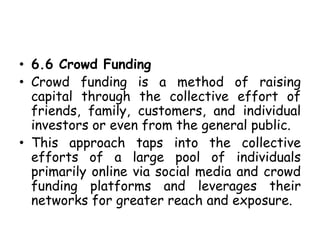 • 6.6 Crowd Funding
• Crowd funding is a method of raising
capital through the collective effort of
friends, family, customers, and individual
investors or even from the general public.
• This approach taps into the collective
efforts of a large pool of individuals
primarily online via social media and crowd
funding platforms and leverages their
networks for greater reach and exposure.
 