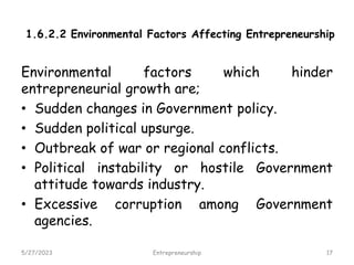 1.6.2.2 Environmental Factors Affecting Entrepreneurship
Environmental factors which hinder
entrepreneurial growth are;
• Sudden changes in Government policy.
• Sudden political upsurge.
• Outbreak of war or regional conflicts.
• Political instability or hostile Government
attitude towards industry.
• Excessive corruption among Government
agencies.
5/27/2023 17
Entrepreneurship
 