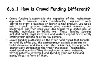 6.6.1 How is Crowd Funding Different?
• Crowd funding is essentially the opposite of the mainstream
approach to business finance. Traditionally, if you want to raise
capital to start a business or launch a new product, you would
need to pack up your business plan, market research, and
prototypes, and then shop your idea around to a limited pool or
wealthy individuals or institutions. These funding sources
included banks, angel investors, and venture capital firms, really
limiting your options to a few key players.
• Crowd funding platforms, on the other hand, turns that funnels
on -end. By giving you, the entrepreneur, a single platform to
build, showcase, and share your pitch resou rces, this approach
dramatically streamlines the traditional model. Traditionally,
you’d spend months sifting through your personal network,
vetting potential investors, and spending your own time and
money to get in front of them.
 