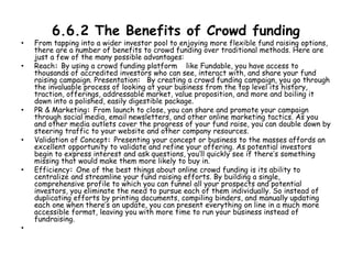 6.6.2 The Benefits of Crowd funding
• From tapping into a wider investor pool to enjoying more flexible fund raising options,
there are a number of benefits to crowd funding over traditional methods. Here are
just a few of the many possible advantages:
• Reach: By using a crowd funding platform like Fundable, you have access to
thousands of accredited investors who can see, interact with, and share your fund
raising campaign. Presentation: By creating a crowd funding campaign, you go through
the invaluable process of looking at your business from the top level its history,
traction, offerings, addressable market, value proposition, and more and boiling it
down into a polished, easily digestible package.
• PR & Marketing: From launch to close, you can share and promote your campaign
through social media, email newsletters, and other online marketing tactics. As you
and other media outlets cover the progress of your fund raise, you can double down by
steering traffic to your website and other company resources.
• Validation of Concept: Presenting your concept or business to the masses affords an
excellent opportunity to validate and refine your offering. As potential investors
begin to express interest and ask questions, you’ll quickly see if there’s something
missing that would make them more likely to buy in.
• Efficiency: One of the best things about online crowd funding is its ability to
centralize and streamline your fund raising efforts. By building a single,
comprehensive profile to which you can funnel all your prospects and potential
investors, you eliminate the need to pursue each of them individually. So instead of
duplicating efforts by printing documents, compiling binders, and manually updating
each one when there’s an update, you can present everything on line in a much more
accessible format, leaving you with more time to run your business instead of
fundraising.
•
 