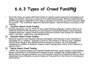 6.6.3 Types of Crowd Funding
• Just like there are many different kinds of capital round raises for businesses in all
stages of growth, there are a variety of crowd funding types. Which crowd funding
method you select depends on the type of product or service you offer and your goals
for growth. The 3 primary types are donation-based, rewards-based, and equity crow
funding.
1) Donation-Based Crowd Funding
• Broadly speaking, you can think of any crowd funding campaign in which there is no
financial return to the investors or contributors as donation-based crowd funding.
Common donation- based crowd funding initiatives include fund raising for disaster
relief, charities, nonprofits, and medical bills.
2) Rewards-Based Crowd Funding
• Rewards-based crowd funding involves individuals contributing to your business in
exchange for a “reward,” typically a form of the product or service your company
offers. Even thoug h this method offers backers a reward, it’s still generally
considered a subset of donation -based crowd funding since there is no financial or
equity return.
3) Equity-Based Crowd Funding
• Unlike the donation-based and rewards-based methods, equity-based crowd funding
allows contributors to become part-owners of your company by trading capital for
equity shares. As equity owners, your contributors receive a financial return on their
investment and ultimately receive a share of the profits in the form of a dividend or
distribution.
 