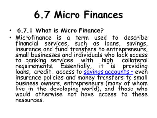 6.7 Micro Finances
• 6.7.1 What is Micro Finance?
• Microfinance is a term used to describe
financial services, such as loans, savings,
insurance and fund transfers to entrepreneurs,
small businesses and individuals who lack access
to banking services with high collateral
requirements. Essentially, it is providing
loans, credit, access to savings accounts – even
insurance policies and money transfers to small
business owners, entrepreneurs (many of whom
live in the developing world), and those who
would otherwise not have access to these
resources.
 