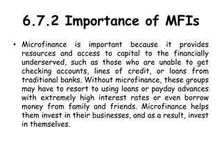 6.7.2 Importance of MFIs
• Microfinance is important because it provides
resources and access to capital to the financially
underserved, such as those who are unable to get
checking accounts, lines of credit, or loans from
traditional banks. Without microfinance, these groups
may have to resort to using loans or payday advances
with extremely high interest rates or even borrow
money from family and friends. Microfinance helps
them invest in their businesses, and as a result, invest
in themselves.
 