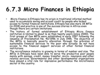 6.7.3 Micro Finances in Ethiopia
• Micro-finance in Ethiopia has its origin in traditional informal method
used to accumulate saving and access credit by people who lacked
access to formal financial institutions. Ethiopia has also more 38 MFIs
(in 2018) and practice is one of the success stories in Africa even
though there are certain limitations.
• The history of formal establishment of Ethiopia Micro finance
institution is limited to about le ss than twenty years (since 2000). The
first groups of few MFIs were established in early 1997 following the
issuance of Proclamation No. 40/1996 in July 1996. The objective of
the MFIs is basically poverty alleviation through the provision of
sustainable financial services to the poor who actually do not have
access to the financial support services of other formal financial
institutions.
• The microfinance industry is growing in terms of number and size. The
MFIs in Ethiopia have been able to serve the productive poor people
mainly with savings, credit, money transfer, micro- insurance and other
related services. Governmental and other developmental organizations
have played a vital role for impressive performance the microfinance
sector in the country.
 