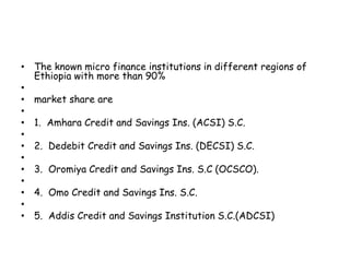 • The known micro finance institutions in different regions of
Ethiopia with more than 90%
•
• market share are
•
• 1. Amhara Credit and Savings Ins. (ACSI) S.C.
•
• 2. Dedebit Credit and Savings Ins. (DECSI) S.C.
•
• 3. Oromiya Credit and Savings Ins. S.C (OCSCO).
•
• 4. Omo Credit and Savings Ins. S.C.
•
• 5. Addis Credit and Savings Institution S.C.(ADCSI)
 