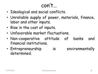 con’t…
• Ideological and social conflicts.
• Unreliable supply of power, materials, finance,
labor and other inputs.
• Rise in the cost of inputs.
• Unfavorable market fluctuations.
• Non-cooperative attitude of banks and
financial institutions.
• Entrepreneurship is environmentally
determined.
5/27/2023 18
Entrepreneurship
 