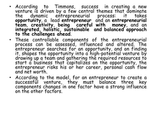 • According to Timmons, success in creating a new
venture is driven by a few central themes that dominate
the dynamic entrepreneurial process: it takes
opportunity, a lead entrepreneur and an entrepreneurial
team, creativity, being careful with money, and an
integrated, holistic, sustainable and balanced approach
to the challenges ahead.
• These controllable components of the entrepreneurial
process can be assessed, influenced and altered. The
entrepreneur searches for an opportunity, and on finding
it, shapes the opportunity into a high-potential venture by
drawing up a team and gathering the required resources to
start a business that capitalizes on the opportunity, the
entrepreneur risks his or her career, personal cash flow
and net worth.
• According to the model, for an entrepreneur to create a
successful venture, they must balance three key
components changes in one factor have a strong influence
on the other factors.
 