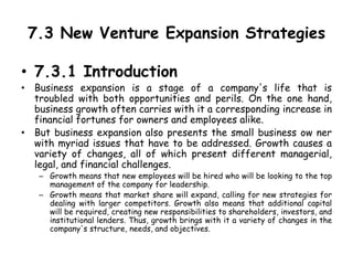 7.3 New Venture Expansion Strategies
• 7.3.1 Introduction
• Business expansion is a stage of a company's life that is
troubled with both opportunities and perils. On the one hand,
business growth often carries with it a corresponding increase in
financial fortunes for owners and employees alike.
• But business expansion also presents the small business ow ner
with myriad issues that have to be addressed. Growth causes a
variety of changes, all of which present different managerial,
legal, and financial challenges.
– Growth means that new employees will be hired who will be looking to the top
management of the company for leadership.
– Growth means that market share will expand, calling for new strategies for
dealing with larger competitors. Growth also means that additional capital
will be required, creating new responsibilities to shareholders, investors, and
institutional lenders. Thus, growth brings with it a variety of changes in the
company's structure, needs, and objectives.
 