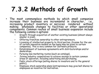 7.3.2 Methods of Growth
• The most commonplace methods by which small companies
increase their business are incremental in character, i.e.,
increasing product inventory or services rendered without
making wholesale changes to facilities or other operational
components. Common routes of small business expansion include
the following commo n options:
• Growth through acquisition of another existing business (almost always
smaller in size),
• Offering franchise ownership to other entrepreneurs,
• Licensing of intellectual property to third parties, (license for the use
of certain innovative models on fee basis may be given to certain
companies). This is very common for Software products.
• Establishment of business agreements with distributorships and/or
dealerships,
• Pursuing new marketing routes (such as catalogs),
• Joining industry cooperatives to achieve savings in certain common
areas of operation, including advertising and purchasing,
• Public stock offerings (selling shares to investors and to the general
public),
• Employee stock ownership plans (entrepreneurs may give/sell shares to
employees as incentive for motivation.
 