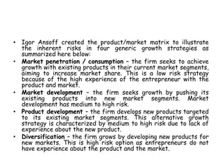 • Igor Ansoff created the product/market matrix to illustrate
the inherent risks in four generic growth strategies as
summarized here below:
• Market penetration / consumption – the firm seeks to achieve
growth with existing products in their current market segments,
aiming to increase market share. This is a low risk strategy
because of the high experience of the entrepreneur with the
product and market.
• Market development – the firm seeks growth by pushing its
existing products into new market segments. Market
development has medium to high risk.
• Product development – the firm develops new products targeted
to its existing market segments. This alternative growth
strategy is characterized by medium to high risk due to lack of
experience about the new product.
• Diversification – the firm grows by developing new products for
new markets. This is high risk option as entrepreneurs do not
have experience about the product and the market.
 