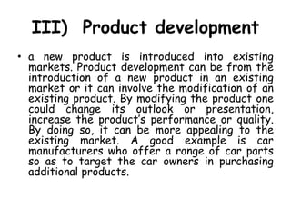 III) Product development
• a new product is introduced into existing
markets. Product development can be from the
introduction of a new product in an existing
market or it can involve the modification of an
existing product. By modifying the product one
could change its outlook or presentation,
increase the product’s performance or quality.
By doing so, it can be more appealing to the
existing market. A good example is car
manufacturers who offer a range of car parts
so as to target the car owners in purchasing
additional products.
 