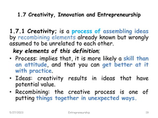1.7 Creativity, Innovation and Entrepreneurship
1.7.1 Creativity; is a process of assembling ideas
by recombining elements already known but wrongly
assumed to be unrelated to each other.
key elements of this definition;
• Process: implies that, it is more likely a skill than
an attitude, and that you can get better at it
with practice.
• Ideas: creativity results in ideas that have
potential value.
• Recombining: the creative process is one of
putting things together in unexpected ways.
5/27/2023 19
Entrepreneurship
 