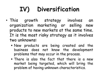 IV) Diversification
• This growth strategy involves an
organization marketing or selling new
products to new markets at the same time.
It is the most risky strategy as it involves
two unknowns:
 New products are being created and the
business does not know the development
problems that may occur in the process.
 There is also the fact that there is a new
market being targeted, which will bring the
problem of having unknown characteristics.
 