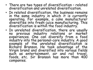 • There are two types of diversification – related
diversification and unrelated diversification.
• In related diversification, the business remains
in the same industry in which it is currently
operating. For example, a cake manufacturer
diversifies into fresh-juice manufacturing. This
diversification is within the food industry.
• In unrelated diversification, there are usually
no previous industry relations or market
experiences. One can diversify from a food
industry into the personal-care industry. A good
example of the unrelated diversification is
Richard Branson. He took advantage of the
Virgin brand and diversified into various fields
such as entertainment, air and rail travel,
foods, etc. Sir Branson has more than 400
companies.
 