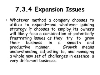 7.3.4 Expansion Issues
• Whatever method a company chooses to
utilize to expand—and whatever guiding
strategy it chooses to employ its owners
will likely face a combination of potentially
frustrating issues as they try to grow
their business in a smooth and
productive manner. Growth means
understanding, adjusting to, and managing
a whole new set of challenges in essence, a
very different business.
 