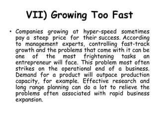 VII) Growing Too Fast
• Companies growing at hyper-speed sometimes
pay a steep price for their success. According
to management experts, controlling fast-track
growth and the problems that come with it can be
one of the most frightening tasks an
entrepreneur will face. This problem most often
strikes on the operational end of a business.
Demand for a product will outpace production
capacity, for example. Effective research and
long range planning can do a lot to relieve the
problems often associated with rapid business
expansion.
 