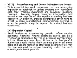 • VIII) Recordkeeping and Other Infrastructure Needs
• It is essential for small businesses that are undergoing
expansion to establish or update systems for monitoring
cash flow, tracking inventories and deliveries, managing
finances, tracking human resources information, and
myriad other aspects of the rapidly expanding business
operation. In addition, growing enterprises often have to
invest in more sophisticated communication systems in
order to provide adequate support to various business
operations.
•
IX) Expansion Capital
• Small businesses experiencing growth often require
additional financing. Finding expansion capital can be a
frustrating experience for the ill-prepared entrepreneur,
but for those who plan ahead, it can be far less painful.
Businesses should revise their business plan on an annual
basis and update marketing strategies accordingly so that
you are equipped to secure financing under the most
advantageous terms possible.
 
