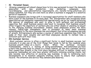 • X) Personnel Issues
• Growing companies will almost always have to hire new personnel to meet the demands
associated with new production, new marketing campaigns, new
recordkeeping and administrative requirements, etc. Careful hiring practices are
always essential, but they are even more so when a business is engaged in a sensitive
period of expansion.
• Business expansion also brings with it increased opportunities for staff members who
were a part of the business in its early days. The entrepreneur who recognizes these
opportunities and delegates responsibilities appropriately can go far toward satisfying
the desires of employees who want to grow in both personal and professional
capacities. But, small business owners also need to recognize that business growth
often triggers the departure of workers who are either unable or unwilling to adjust
to the changing business environment. Indeed, some employees prefer the more
relaxed, family-type atmosphere that is prevalent at many small business
establishments to the more business-like environment that often accompanies periods
of growth. Entrepreneurs who pursue a course of ambitious expansion may find that
some of their most valuable and well-liked employees decide to instead take a
different path with their lives.
• XI) Customer Service
• Good customer service is often a significant factor in small business success, but
ironically it is also one of the first things that tends to fall by the roadside when
business growth takes on a hectic flavor. When the workload increases
tremendously, there's a feeling of being overwhelmed. And sometimes you have
a hard time getting back to clients in a timely fashion. So the very customer service
that caused your growth in the first place becomes difficult to sustain. Under such
scenarios, businesses not only have greater difficulty retaining existing clients, but
also become less effective at securing new business. A key to minimizing such
developments is to maintain adequate staffing levels to ensure that customers
receive the attention and service they demand (and deserve).
 