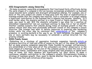 •
XII) Disagreements among Ownership
• On many occasions, ownership arrangements that functioned fairly effectively during
the early stages of a company's life can become increasingly problematic as business
issues become more complex and divergent philosophies emerge. For example, one or
more of the cofo unders are unable to keep pace with the level of sophistication or
business wisdom that the company now requires. Such a cofounder is no longer making
a significant contribution to the business and in essence has become 'obsolete.' It's
even harder when the obsolete partner is a close friend or family member. In this
case, you need to ask: Will the obsolete cofounder's ego allow for a position of
diminished responsibility? Can our overhead continue to keep him or her on staff?"
Another common scenario that unfolds during times of business growth is that the
owners realize that they have profoundly different visions of the company's future
direction. One founder may want to devote resources to exploring new marketing
niches, while the other may be convinced that consolidation of the company's
presence in existing markets is the way to go. In such instances, the departure of
one or more partners may be necessary to establish a unified direction for the
growing company.
• XIII) Family Issues
• Embarking on a strategy of aggressive business expansion typically entails an
extensive sacrifice of time and often of money on the part of the owner (or owners).
But as many growing companies especially those founded by younger entrepreneurs,
are established at a time when all of the cofounders are either unmarried or in the
early stages of a marriage. As the size of the company grows, so does the size of the
cofounder’s family. Cofounders with young children may feel pressure to spend more
time at home, but their absence will significantly cut their ability to make a
continuous, valuable contribution to the company's growth. Entrepreneurs thinking a
strategy of business growth, then, need to decide whether they are willing to make
the sacrifices that such initiatives often require.
 