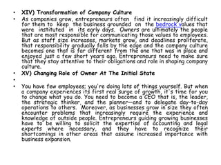 • XIV) Transformation of Company Culture
• As companies grow, entrepreneurs often find it increasingly difficult
for them to keep the business grounded on the bedrock values that
were instituted in its early days. Owners are ultimately the people
that are most responsible for communicating those values to employees.
But as staff size increases, markets grow, and deadlines proliferate,
that responsibility gradually falls by the edge and the company culture
becomes one that is far different from the one that was in place and
enjoyed just a few short years ago. Entrepreneurs need to make sure
that they stay attentive to their obligations and role in shaping company
culture.
• XV) Changing Role of Owner At The Initial State
•
• You have few employees; you're doing lots of things yourself. But when
a company experiences its first real surge of growth, it's time for you
to change what you do. You need to become a CEO that is, the leader,
the strategic thinker, and the planner—and to delegate day-to-day
operations to others. Moreover, as businesses grow in size they often
encounter problems that increasingly require the experience and
knowledge of outside people. Entrepreneurs guiding growing businesses
have to be willing to solicit the expertise of accounting and legal
experts where necessary, and they have to recognize their
shortcomings in other areas that assume increased importance with
business expansion.
 