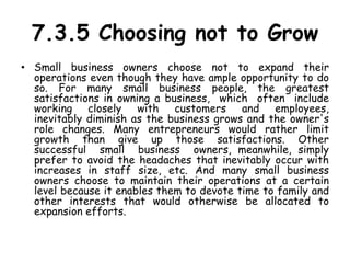 7.3.5 Choosing not to Grow
• Small business owners choose not to expand their
operations even though they have ample opportunity to do
so. For many small business people, the greatest
satisfactions in owning a business, which often include
working closely with customers and employees,
inevitably diminish as the business grows and the owner's
role changes. Many entrepreneurs would rather limit
growth than give up those satisfactions. Other
successful small business owners, meanwhile, simply
prefer to avoid the headaches that inevitably occur with
increases in staff size, etc. And many small business
owners choose to maintain their operations at a certain
level because it enables them to devote time to family and
other interests that would otherwise be allocated to
expansion efforts.
 