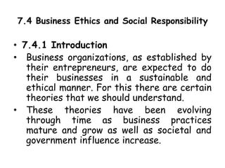 7.4 Business Ethics and Social Responsibility
• 7.4.1 Introduction
• Business organizations, as established by
their entrepreneurs, are expected to do
their businesses in a sustainable and
ethical manner. For this there are certain
theories that we should understand.
• These theories have been evolving
through time as business practices
mature and grow as well as societal and
government influence increase.
 