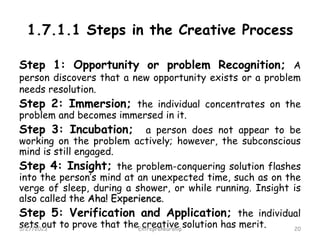 1.7.1.1 Steps in the Creative Process
Step 1: Opportunity or problem Recognition; A
person discovers that a new opportunity exists or a problem
needs resolution.
Step 2: Immersion; the individual concentrates on the
problem and becomes immersed in it.
Step 3: Incubation; a person does not appear to be
working on the problem actively; however, the subconscious
mind is still engaged.
Step 4: Insight; the problem-conquering solution flashes
into the person’s mind at an unexpected time, such as on the
verge of sleep, during a shower, or while running. Insight is
also called the Aha! Experience.
Step 5: Verification and Application; the individual
sets out to prove that the creative solution has merit.
5/27/2023 20
Entrepreneurship
 