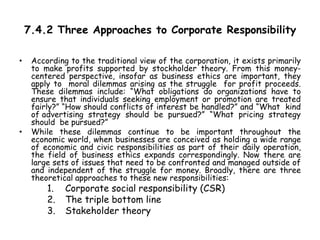 7.4.2 Three Approaches to Corporate Responsibility
• According to the traditional view of the corporation, it exists primarily
to make profits supported by stockholder theory. From this money-
centered perspective, insofar as business ethics are important, they
apply to moral dilemmas arising as the struggle for profit proceeds.
These dilemmas include: “What obligations do organizations have to
ensure that individuals seeking employment or promotion are treated
fairly?” “How should conflicts of interest be handled?” and “What kind
of advertising strategy should be pursued?” “What pricing strategy
should be pursued?”
• While these dilemmas continue to be important throughout the
economic world, when businesses are conceived as holding a wide range
of economic and civic responsibilities as part of their daily operation,
the field of business ethics expands correspondingly. Now there are
large sets of issues that need to be confronted and managed outside of
and independent of the struggle for money. Broadly, there are three
theoretical approaches to these new responsibilities:
1. Corporate social responsibility (CSR)
2. The triple bottom line
3. Stakeholder theory
 