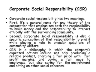 Corporate Social Responsibility (CSR)
• Corporate social responsibility has two meanings.
• First, it’s a general name for any theory of the
corporation that emphasizes both the responsibility
to make money and the responsibility to interact
ethically with the surrounding community.
• Second, corporate social responsibility is also a
specific conception of that responsibility to profit
while playing a role in broader questions of
community welfare.
• CRS is a philosophy in which the company’s
expected actions include not only producing a
reliable product, charging a fair price with fair
profit margins, and paying a fair wage to
employees, but also caring for the environment
and acting on other social concerns.
 
