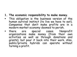 1. The economic responsibility to make money.
 This obligation is the business version of the
human survival instinct (to live we have to eat).
Companies that don’t make profits are in a
modern market economy doomed to perish.
 there are special cases. Nonprofit
organizations make money (from their own
activities as well as through donations and
grants), but pour it back into their work. Also,
public/private hybrids can operate without
turning a profit.
 