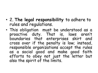 • 2. The legal responsibility to adhere to
rules and regulations.
• This obligation must be understood as a
proactive duty. That is, laws aren’t
boundaries that enterprises skirt and
cross over if the penalty is low; instead,
responsible organizations accept the rules
as a social good and make good faith
efforts to obey not just the letter but
also the spirit of the limits.
 