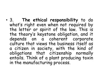 • 3. The ethical responsibility to do
what’s right even when not required by
the letter or spirit of the law. This is
the theory’s keystone obligation, and it
depends on a coherent corporate
culture that views the business itself as
a citizen in society, with the kind of
obligations that citizenship normally
entails. Think of a plant producing toxin
in the manufacturing process.
 