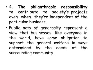 • 4. The philanthropic responsibility
to contribute to society’s projects
even when they’re independent of the
particular business.
• Public acts of generosity represent a
view that businesses, like everyone in
the world, have some obligation to
support the general welfare in ways
determined by the needs of the
surrounding community.
 