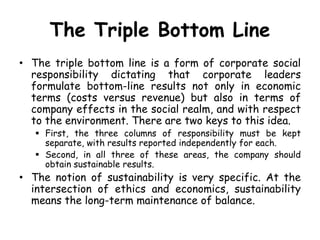 The Triple Bottom Line
• The triple bottom line is a form of corporate social
responsibility dictating that corporate leaders
formulate bottom-line results not only in economic
terms (costs versus revenue) but also in terms of
company effects in the social realm, and with respect
to the environment. There are two keys to this idea.
 First, the three columns of responsibility must be kept
separate, with results reported independently for each.
 Second, in all three of these areas, the company should
obtain sustainable results.
• The notion of sustainability is very specific. At the
intersection of ethics and economics, sustainability
means the long-term maintenance of balance.
 