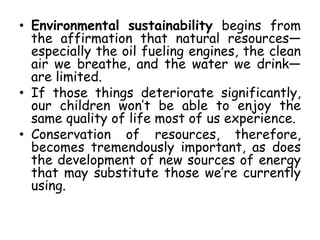 • Environmental sustainability begins from
the affirmation that natural resources—
especially the oil fueling engines, the clean
air we breathe, and the water we drink—
are limited.
• If those things deteriorate significantly,
our children won’t be able to enjoy the
same quality of life most of us experience.
• Conservation of resources, therefore,
becomes tremendously important, as does
the development of new sources of energy
that may substitute those we’re currently
using.
 