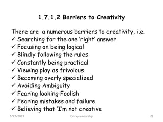 1.7.1.2 Barriers to Creativity
There are a numerous barriers to creativity, i.e.
 Searching for the one ‘right’ answer
 Focusing on being logical
 Blindly following the rules
 Constantly being practical
 Viewing play as frivolous
 Becoming overly specialized
 Avoiding Ambiguity
 Fearing looking Foolish
 Fearing mistakes and failure
 Believing that ‘I’m not creative
5/27/2023 21
Entrepreneurship
 