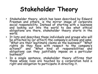Stakeholder Theory
• Stakeholder theory, which has been described by Edward
Freeman and others, is the mirror image of corporate
social responsibility. Instead of starting with a business
and looking out into the world to see what ethical
obligations are there, stakeholder theory starts in the
world.
• It lists and describes those individuals and groups who will
be affected by (or affect) the company’s actions and asks,
“What are their legitimate claims on the business?” “What
rights do they have with respect to the company’s
actions?” and “What kind of responsibilities and
obligations can they justifiably impose on a particular
business?”
• In a single sentence, stakeholder theory affirms that
those whose lives are touched by a corporation hold a
right and obligation to participate in directing it.
 